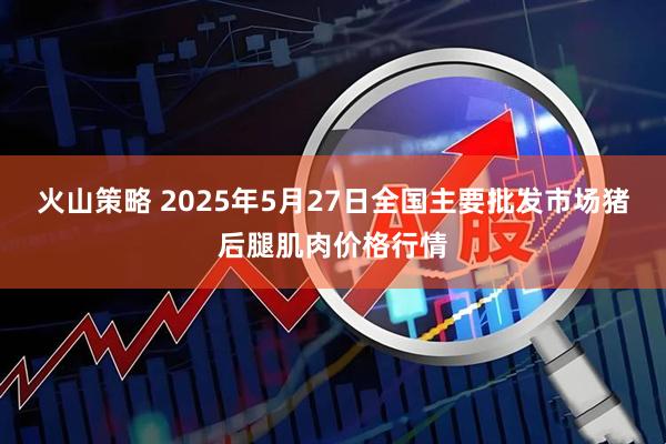 火山策略 2025年5月27日全国主要批发市场猪后腿肌肉价格行情