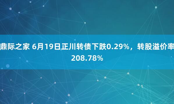 鼎际之家 6月19日正川转债下跌0.29%,转股溢价率208.78%