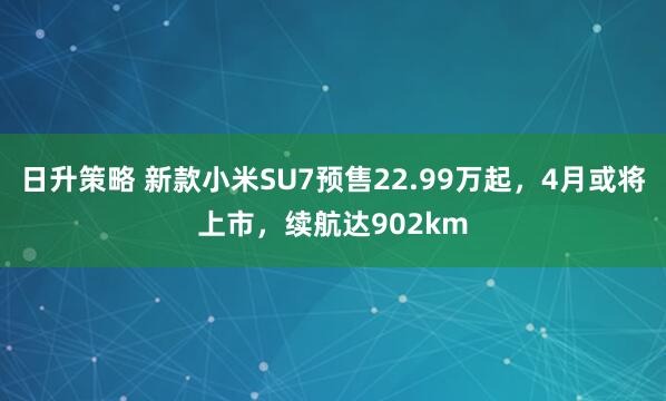 日升策略 新款小米SU7预售22.99万起，4月或将上市，续航达902km