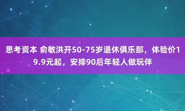 思考资本 俞敏洪开50-75岁退休俱乐部，体验价19.9元起，安排90后年轻人做玩伴