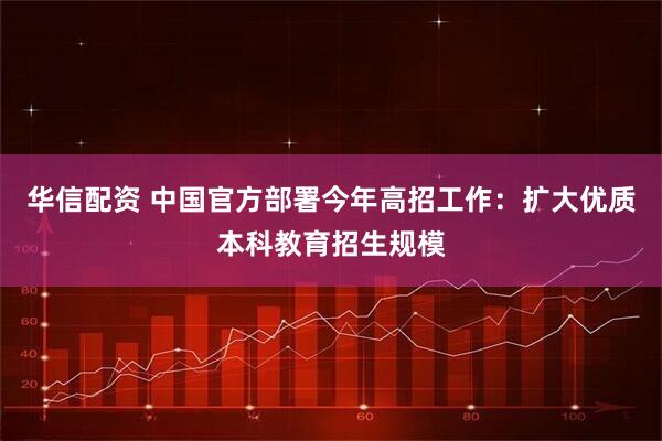 华信配资 中国官方部署今年高招工作:扩大优质本科教育招生规模