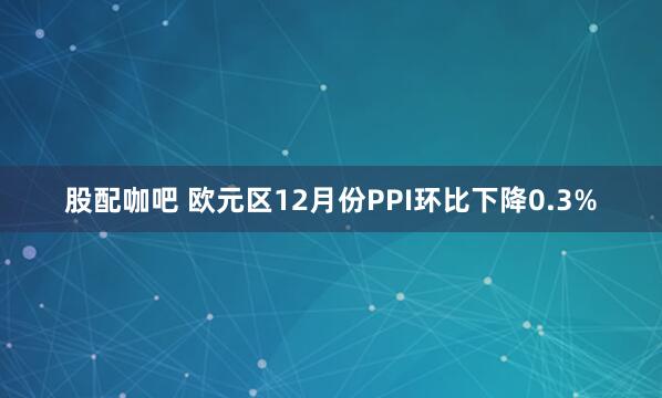 股配咖吧 欧元区12月份PPI环比下降0.3%