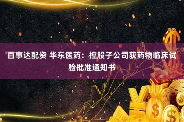 百事达配资 华东医药：控股子公司获药物临床试验批准通知书