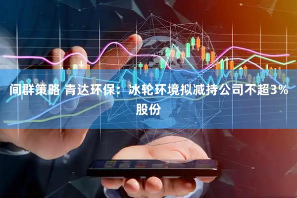 间群策略 青达环保：冰轮环境拟减持公司不超3%股份