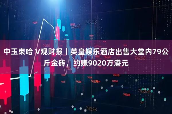 中玉束哈 V观财报｜英皇娱乐酒店出售大堂内79公斤金砖，约赚9020万港元