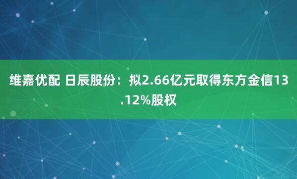 维嘉优配 日辰股份：拟2.66亿元取得东方金信13.12%股权