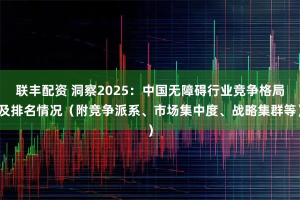 联丰配资 洞察2025：中国无障碍行业竞争格局及排名情况（附竞争派系、市场集中度、战略集群等）