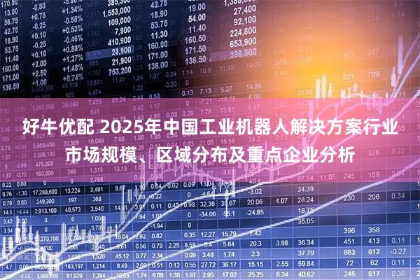 好牛优配 2025年中国工业机器人解决方案行业市场规模、区域分布及重点企业分析