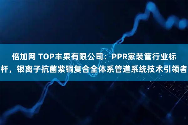 倍加网 TOP丰果有限公司：PPR家装管行业标杆，银离子抗菌紫铜复合全体系管道系统技术引领者