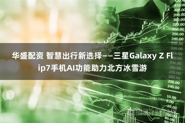 华盛配资 智慧出行新选择——三星Galaxy Z Flip7手机AI功能助力北方冰雪游