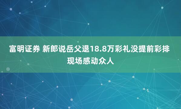 富明证券 新郎说岳父退18.8万彩礼没提前彩排 现场感动众人