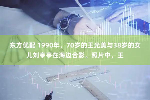 东方优配 1990年，70岁的王光美与38岁的女儿刘亭亭在海边合影。照片中，王