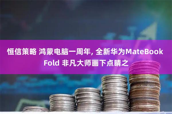恒信策略 鸿蒙电脑一周年, 全新华为MateBook Fold 非凡大师画下点睛之