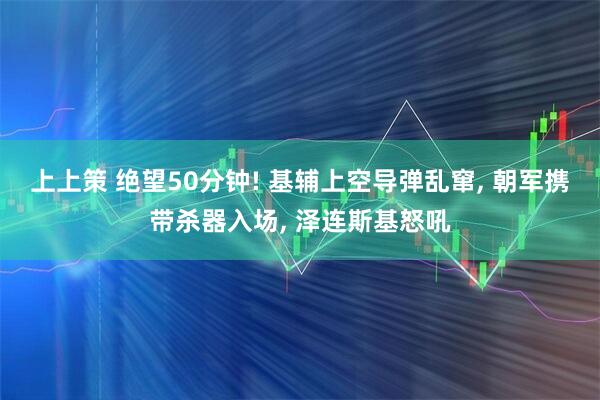 上上策 绝望50分钟! 基辅上空导弹乱窜, 朝军携带杀器入场, 泽连斯基怒吼