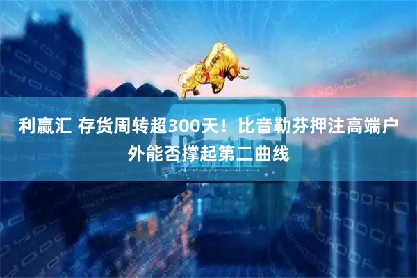 利赢汇 存货周转超300天！比音勒芬押注高端户外能否撑起第二曲线